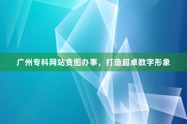 广州专科网站贪图办事，打造超卓数字形象